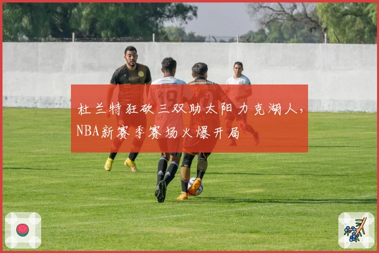 杜兰特狂砍三双助太阳力克湖人，NBA新赛季赛场火爆开局