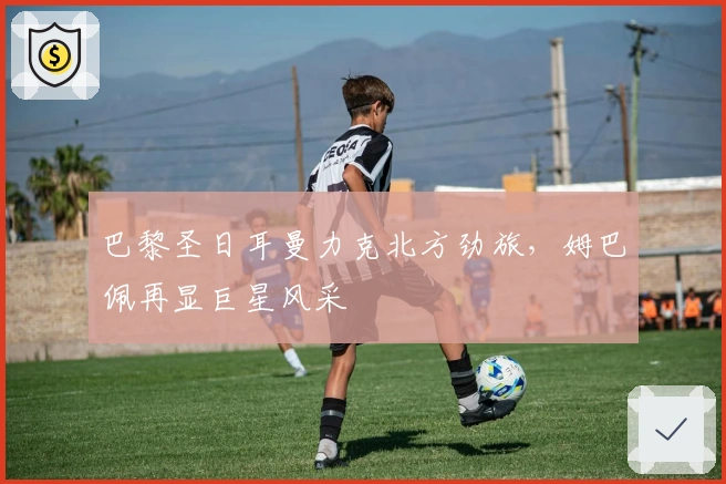 巴黎圣日耳曼力克北方劲旅,姆巴佩再显巨星风采