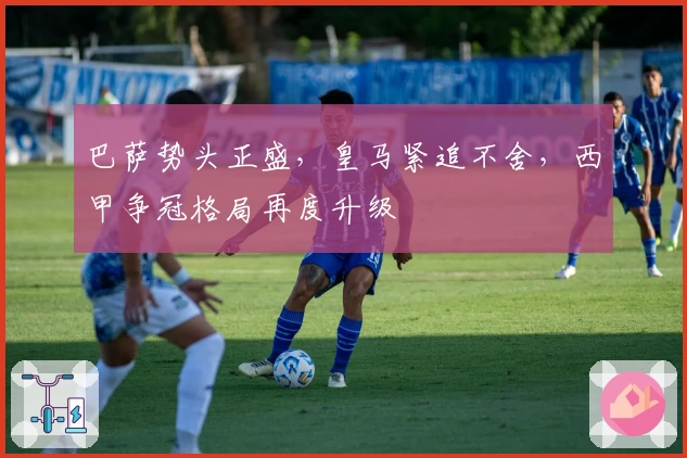 巴萨势头正盛，皇马紧追不舍，西甲争冠格局再度升级