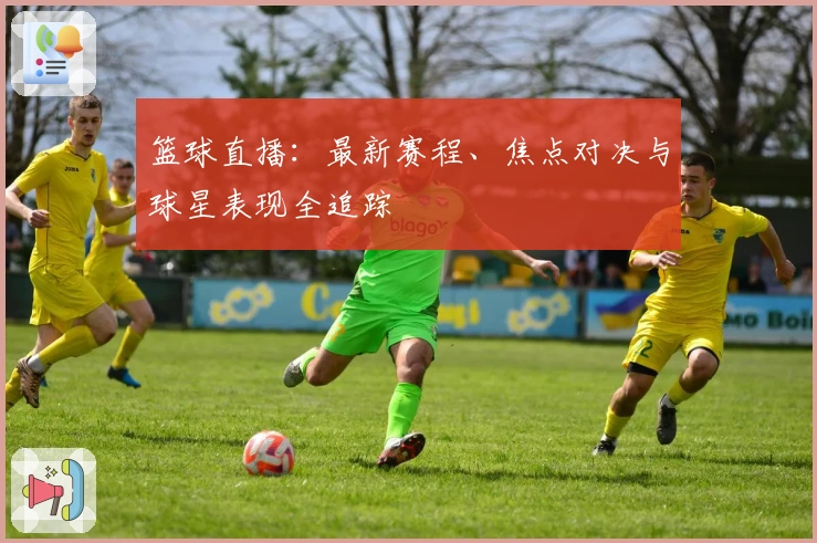 篮球直播：最新赛程、焦点对决与球星表现全追踪