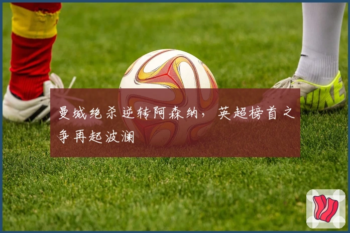 曼城绝杀逆转阿森纳，英超榜首之争再起波澜