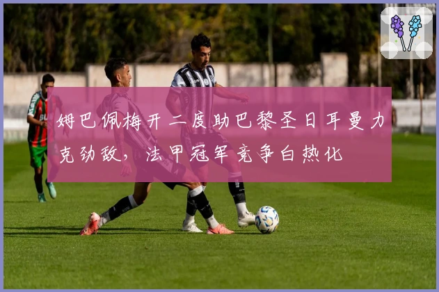 姆巴佩梅开二度助巴黎圣日耳曼力克劲敌，法甲冠军竞争白热化