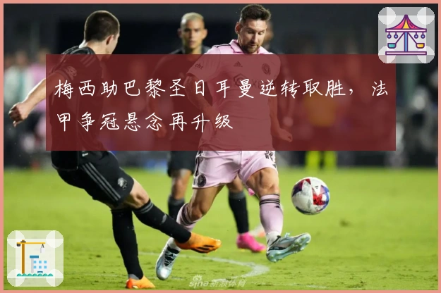 梅西助巴黎圣日耳曼逆转取胜，法甲争冠悬念再升级