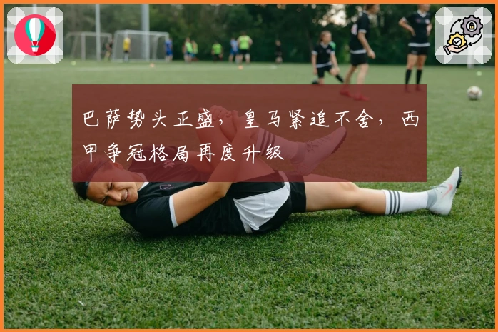 巴萨势头正盛，皇马紧追不舍，西甲争冠格局再度升级